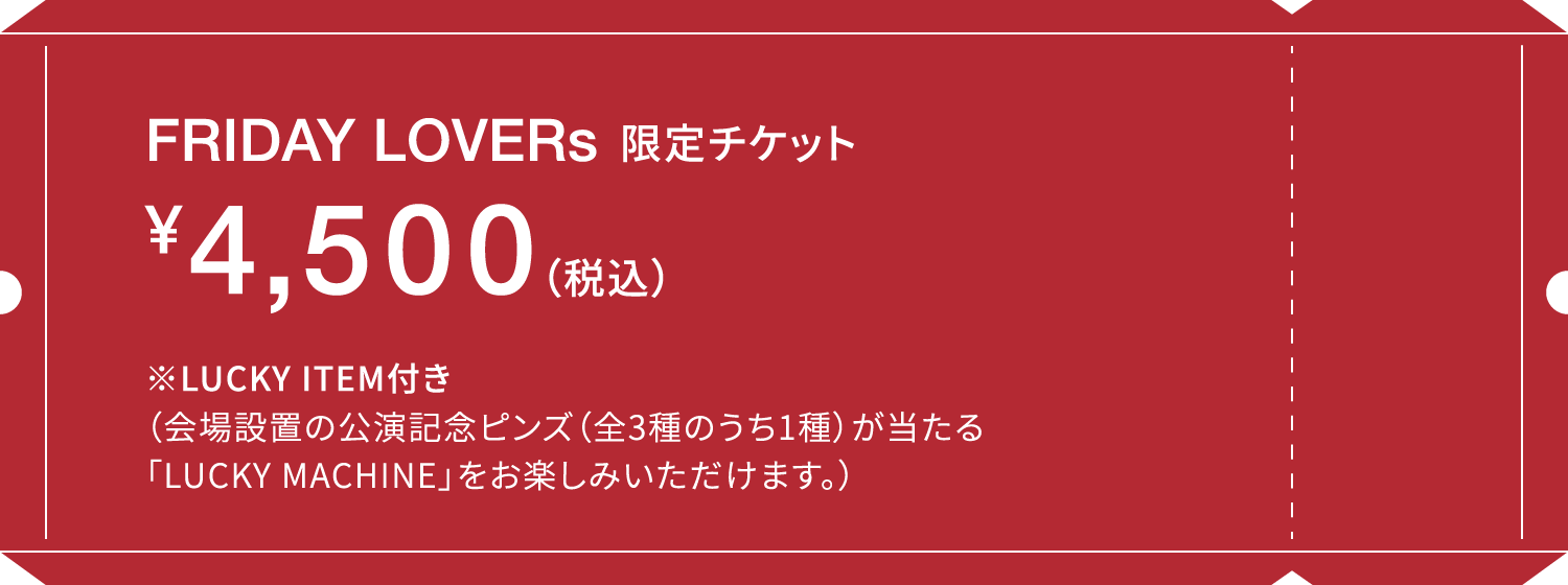 FRIDAY LOVERs限定 チケット ¥4,500(税込)※LUCKY ITEM付き（会場設置の公演記念ピンズ(全3種のうち1種)が当たる「LUCKY MACHINE」をお楽しみいただけます。）